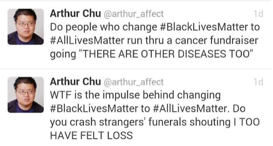 Tweets from Arthur Chu @arthur_affect. "Do people who change #BlackLivesMatter to #AllLivesMatter run thru a cancer fundraiser going "THERE ARE OTHER DISEASES TOO" "WTF is the impulse behind changing #BlackLivesMatter to #AllLivesMatter. Do you crash strangers' funerals shouting I TOO HAVE FELT LOSS"