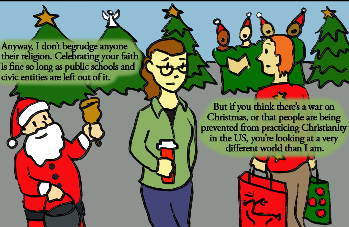 Image: A person is walking with her coffee, there is a Santa on the corner behind her, a group of carolers dressed as elves, and people carrying bags with reindeer on them; most people are wearing red and green. The main person says "Anyway, I don’t begrudge anyone their religion. Celebrating your faith is fine so long as public schools and civic entities are left out of it. But if you think there’s a war on Christmas, or that people are being prevented from practicing Christianity in the US, you’re looking at a very different world than I am."